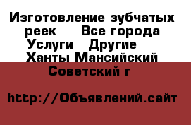 Изготовление зубчатых реек . - Все города Услуги » Другие   . Ханты-Мансийский,Советский г.